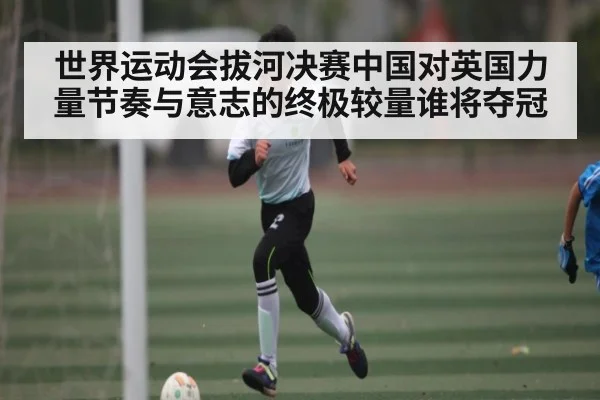 世界运动会拔河决赛中国对英国力量节奏与意志的终极较量谁将夺冠