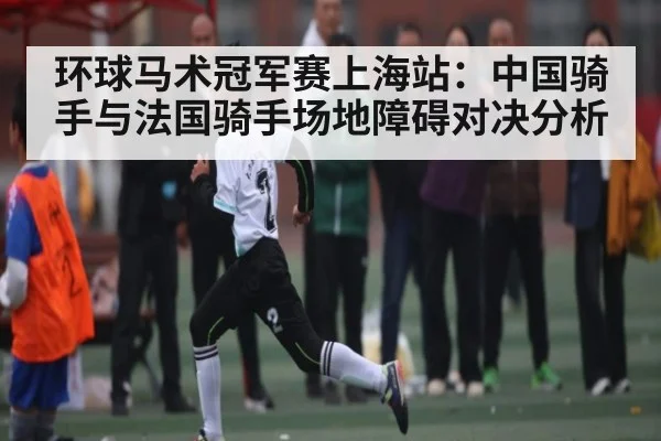 环球马术冠军赛上海站：中国骑手与法国骑手场地障碍对决分析